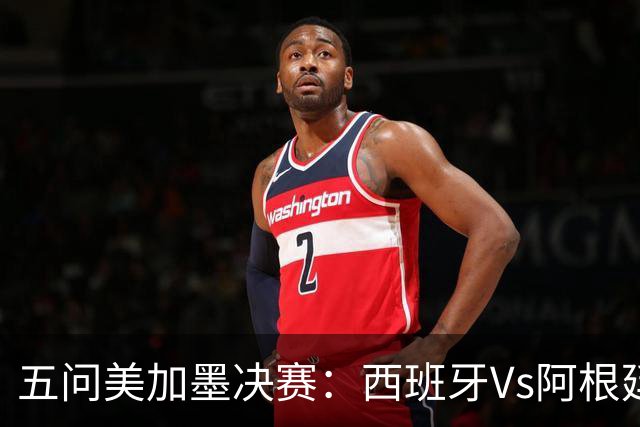 五问美加墨决赛：西班牙Vs阿根廷，童话or闹剧，大力神杯该谁捧？