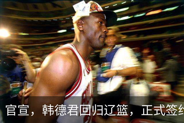 官宣，韩德君回归辽篮，正式签约，合同曝光，杨鸣郭艾伦回归有望